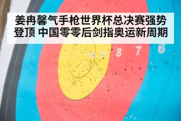 姜冉馨气手枪世界杯总决赛强势登顶 中国零零后剑指奥运新周期