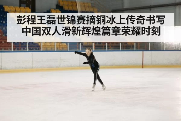 彭程王磊世锦赛摘铜冰上传奇书写中国双人滑新辉煌篇章荣耀时刻